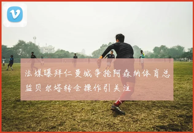 法媒曝拜仁曼城争抢阿森纳体育总监贝尔塔转会操作引关注